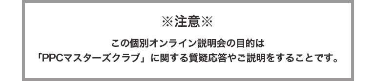 ※注意　この個別オンライン説明会の目的は「PPCマスタークラブ」に関する質疑応答やご説明をすることです。