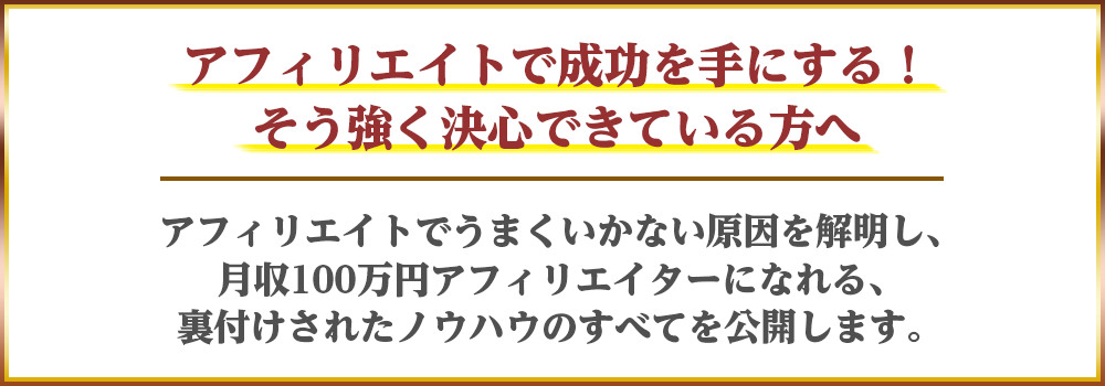 アフィリエイトで成功を手にする！そう強く決心できている方へ　アフィリエイトでうまくいかない原因を解明し、月収100万円アフィリエイターになれる、裏付けされたノウハウのすべてを公開します。