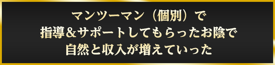 マンツーマン（個別）で指導＆サポートしてもらったお陰で自然と収入が増えていった