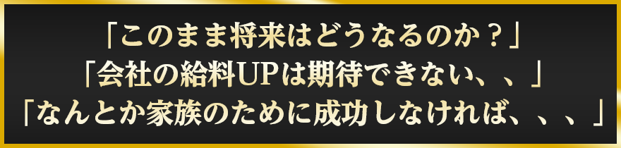 「このまま将来はどうなるのか？」「会社の給料UPは期待できない、、」「なんとか家族のために成功しなければ、、、」