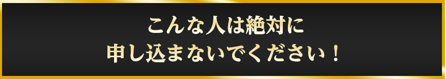 こんな人は絶対に
				申し込まないでください！