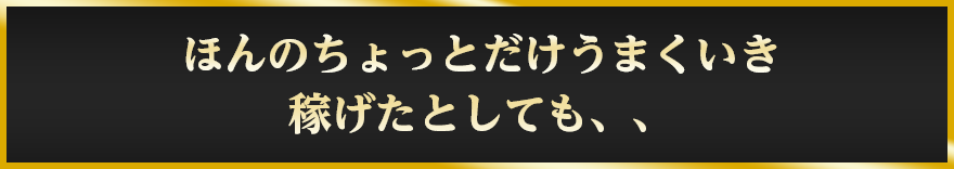 ほんのちょっとだけうまくいき稼げたとしても、、