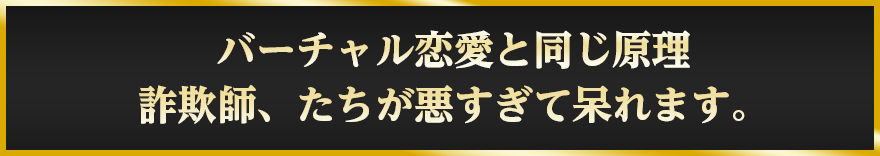 バーチャル恋愛と同じ原理詐欺師、たちが悪すぎて呆れます。