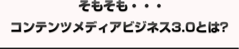 そもそも・・・コンテンツメディアビジネス3.0とは？