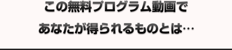 この無料プログラム動画であなたが得られるものとは…