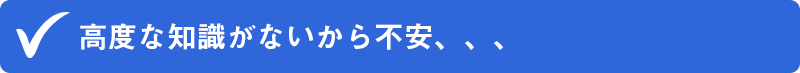 ✔高度な知識がないから不安、、、