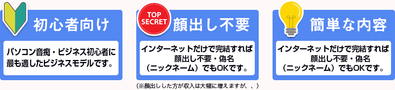 ①：パソコン音痴・ビジネス初心者に最も適したビジネスモデルです。②：インターネットだけで完結すれば顔出し不要・偽名（ニックネーム）でもOKです。（※顔出しした方が収入は大幅に増えますが、、）③：株やFXなど高度な知識・スキルを身につける必要はありません。