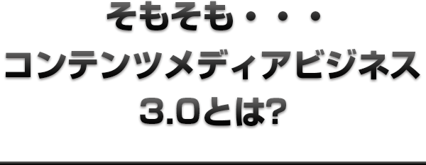 そもそも・・・コンテンツメディアビジネス3.0とは？