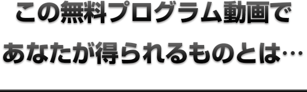 この無料プログラム動画であなたが得られるものとは…